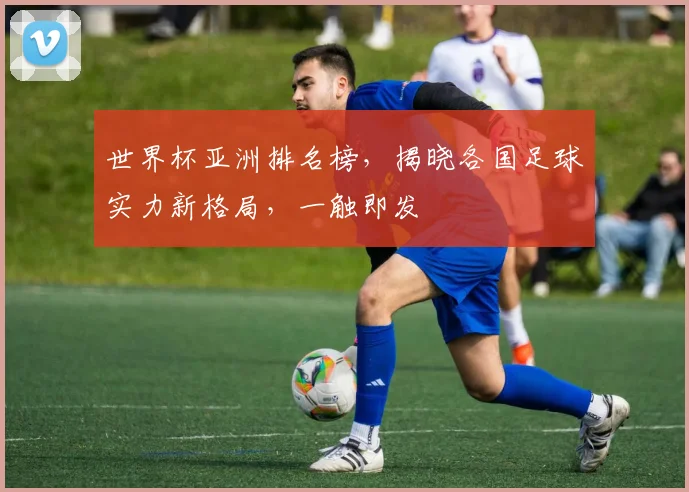 世界杯亚洲排名榜，揭晓各国足球实力新格局，一触即发