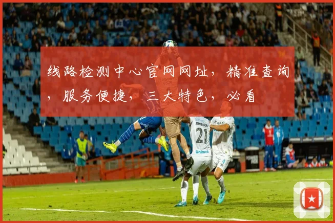 线路检测中心官网网址，精准查询，服务便捷，三大特色，必看