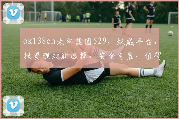 ok138cn太阳集团529，权威平台，投资理财新选择，安全可靠，值得信赖，双平台优势互补