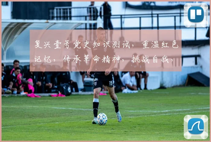 复兴壹号党史知识测试，重温红色记忆，传承革命精神，挑战自我，趣味答题，三重惊喜，不容错过