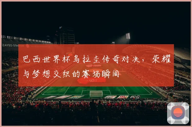 巴西世界杯乌拉圭传奇对决，荣耀与梦想交织的赛场瞬间