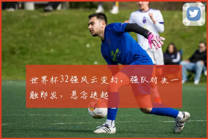 世界杯32强风云变幻，强队对决一触即发，悬念迭起