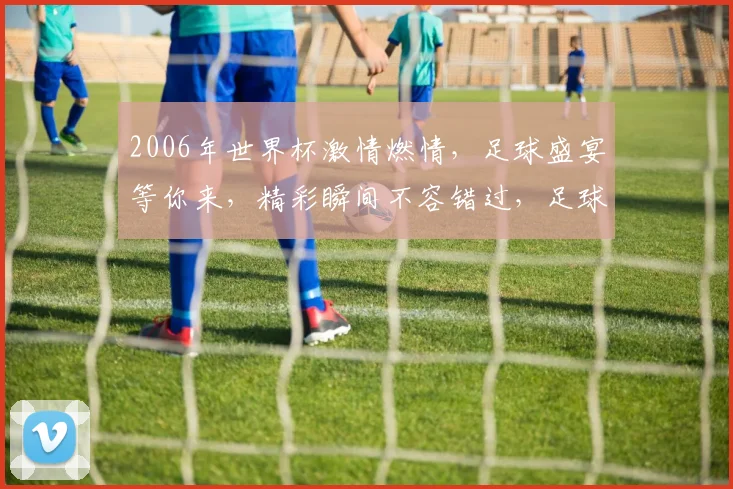 2006年世界杯激情燃情，足球盛宴等你来，精彩瞬间不容错过，足球迷必看